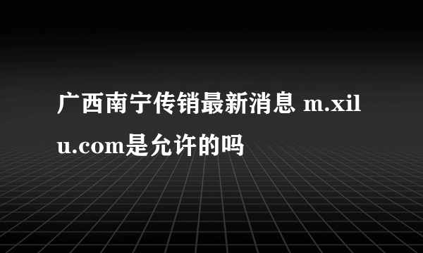 广西南宁传销最新消息 m.xilu.com是允许的吗