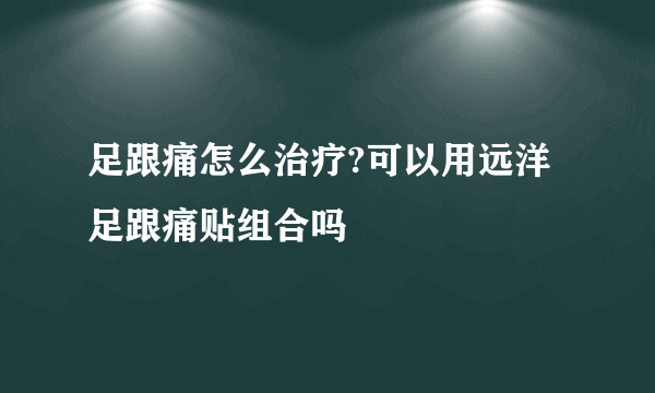 足跟痛怎么治疗?可以用远洋足跟痛贴组合吗