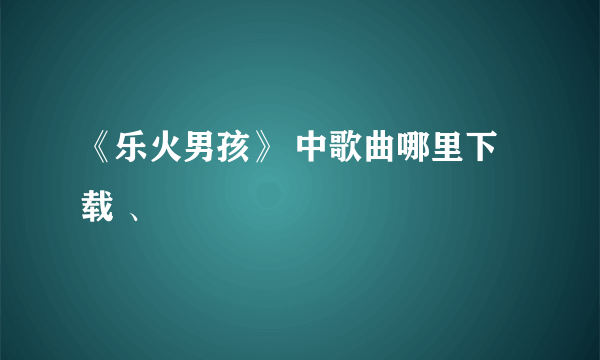 《乐火男孩》 中歌曲哪里下载 、