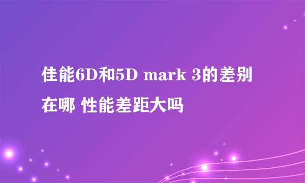 佳能6D和5D mark 3的差别在哪 性能差距大吗