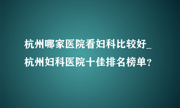 杭州哪家医院看妇科比较好_杭州妇科医院十佳排名榜单？