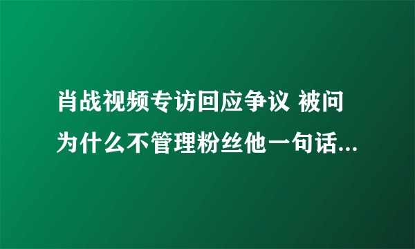 肖战视频专访回应争议 被问为什么不管理粉丝他一句话太圈粉了