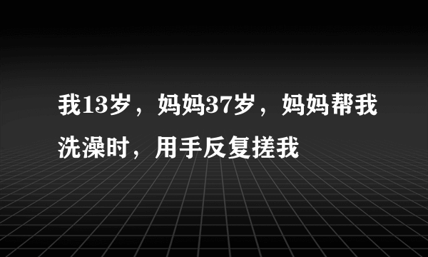 我13岁，妈妈37岁，妈妈帮我洗澡时，用手反复搓我