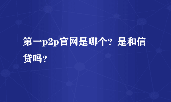 第一p2p官网是哪个？是和信贷吗？