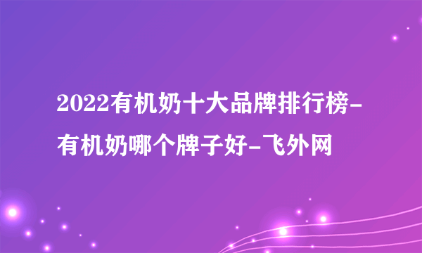 2022有机奶十大品牌排行榜-有机奶哪个牌子好-飞外网