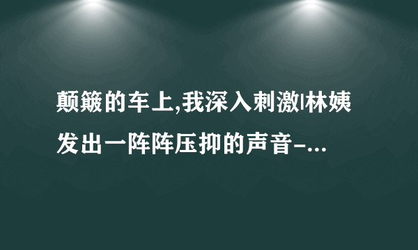 颠簸的车上,我深入刺激|林姨发出一阵阵压抑的声音-情感口述