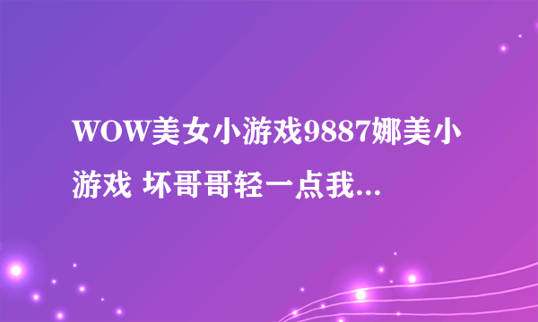 WOW美女小游戏9887娜美小游戏 坏哥哥轻一点我被男同桌吸了哪个职业115练级快