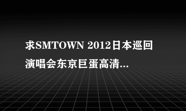 求SMTOWN 2012日本巡回演唱会东京巨蛋高清完整版 谢谢