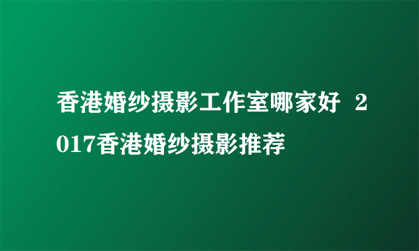 香港婚纱摄影工作室哪家好  2017香港婚纱摄影推荐