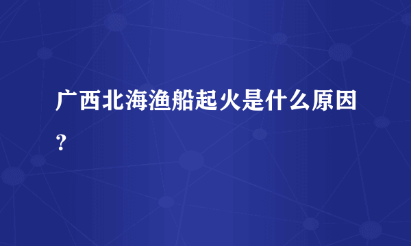 广西北海渔船起火是什么原因？