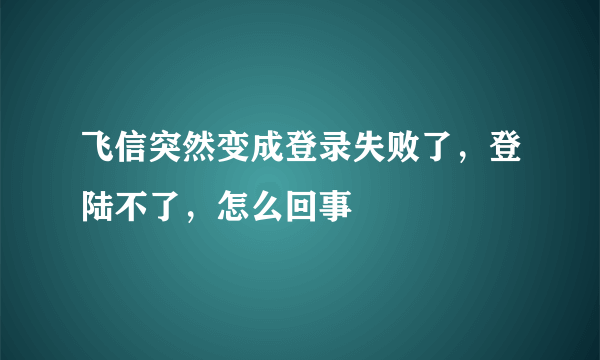 飞信突然变成登录失败了，登陆不了，怎么回事