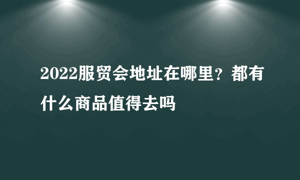 2022服贸会地址在哪里？都有什么商品值得去吗