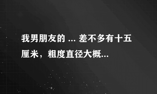 我男朋友的 ... 差不多有十五厘米，粗度直径大概有五厘米，他这样算是很大吗？