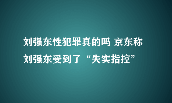 刘强东性犯罪真的吗 京东称刘强东受到了“失实指控”