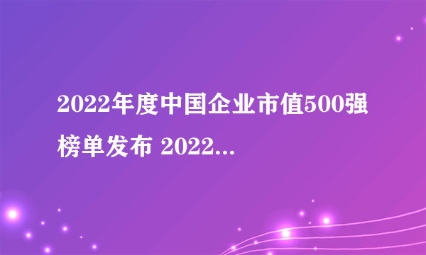 2022年度中国企业市值500强榜单发布 2022中国500强上市企业排名完整版