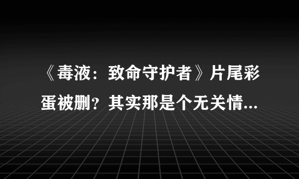 《毒液：致命守护者》片尾彩蛋被删？其实那是个无关情节的预告片！