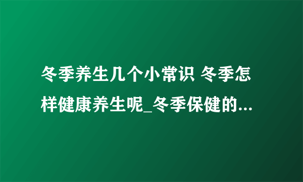 冬季养生几个小常识 冬季怎样健康养生呢_冬季保健的常识_冬季生活的知识大全