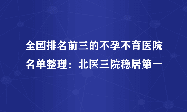 全国排名前三的不孕不育医院名单整理：北医三院稳居第一