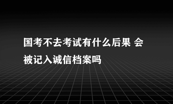 国考不去考试有什么后果 会被记入诚信档案吗