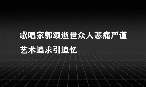 歌唱家郭颂逝世众人悲痛严谨艺术追求引追忆