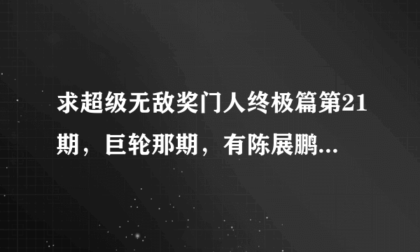 求超级无敌奖门人终极篇第21期，巨轮那期，有陈展鹏那期，谢谢？