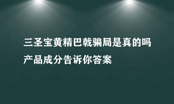 三圣宝黄精巴戟骗局是真的吗产品成分告诉你答案