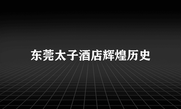 东莞太子酒店辉煌历史