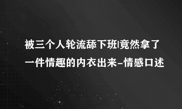 被三个人轮流舔下班|竟然拿了一件情趣的内衣出来-情感口述