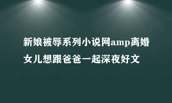 新娘被辱系列小说网amp离婚女儿想跟爸爸一起深夜好文