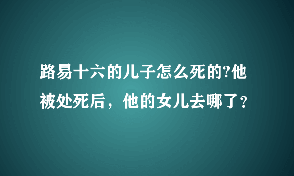 路易十六的儿子怎么死的?他被处死后，他的女儿去哪了？