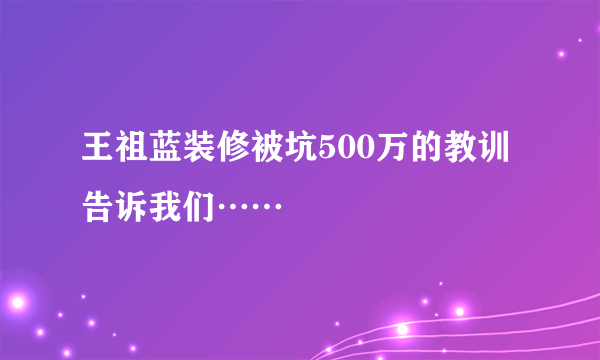 王祖蓝装修被坑500万的教训告诉我们……