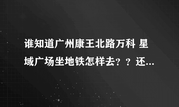 谁知道广州康王北路万科 星域广场坐地铁怎样去？？还有下了地铁以后怎样走？？ 请具体说明！