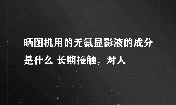 晒图机用的无氨显影液的成分是什么 长期接触，对人