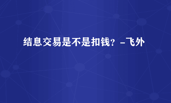 结息交易是不是扣钱？-飞外