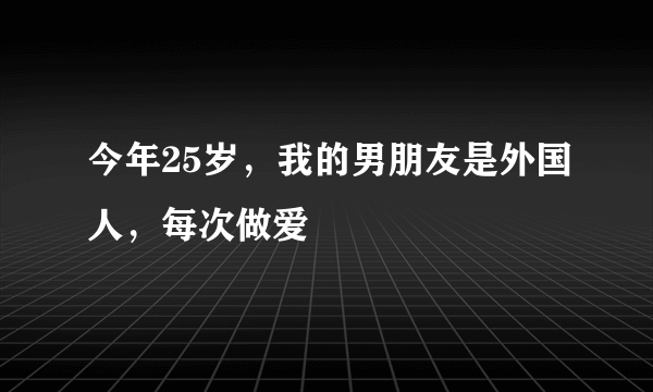 今年25岁，我的男朋友是外国人，每次做爱