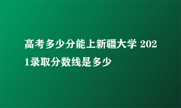 高考多少分能上新疆大学 2021录取分数线是多少