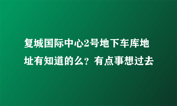 复城国际中心2号地下车库地址有知道的么？有点事想过去