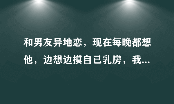 和男友异地恋，现在每晚都想他，边想边摸自己乳房，我是怎么了