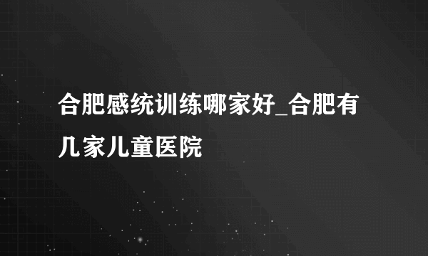 合肥感统训练哪家好_合肥有几家儿童医院