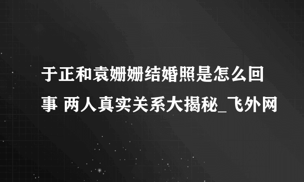 于正和袁姗姗结婚照是怎么回事 两人真实关系大揭秘_飞外网