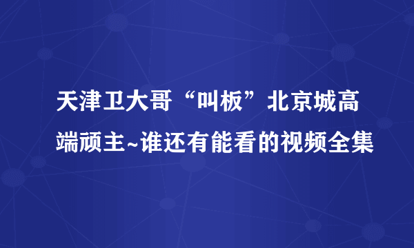 天津卫大哥“叫板”北京城高端顽主~谁还有能看的视频全集