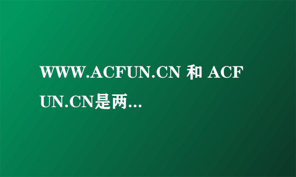 WWW.ACFUN.CN 和 ACFUN.CN是两个网站吗？