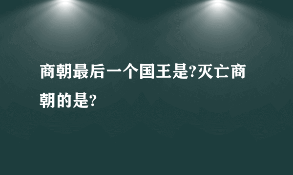 商朝最后一个国王是?灭亡商朝的是?