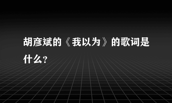 胡彦斌的《我以为》的歌词是什么？