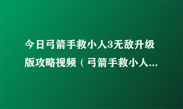 今日弓箭手救小人3无敌升级版攻略视频（弓箭手救小人3无敌升级版攻略）