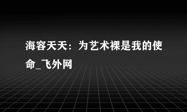 海容天天：为艺术裸是我的使命_飞外网