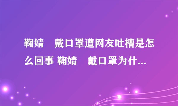 鞠婧祎戴口罩遭网友吐槽是怎么回事 鞠婧祎戴口罩为什么遭网友吐槽