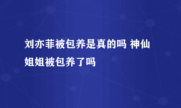 刘亦菲被包养是真的吗 神仙姐姐被包养了吗