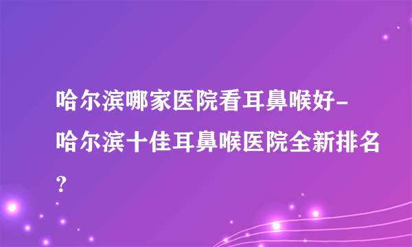 哈尔滨哪家医院看耳鼻喉好-哈尔滨十佳耳鼻喉医院全新排名？