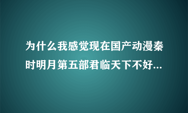 为什么我感觉现在国产动漫秦时明月第五部君临天下不好看很难看啊？现在出到38集农家剧情画风没有第四部